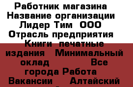 Работник магазина › Название организации ­ Лидер Тим, ООО › Отрасль предприятия ­ Книги, печатные издания › Минимальный оклад ­ 21 300 - Все города Работа » Вакансии   . Алтайский край,Алейск г.